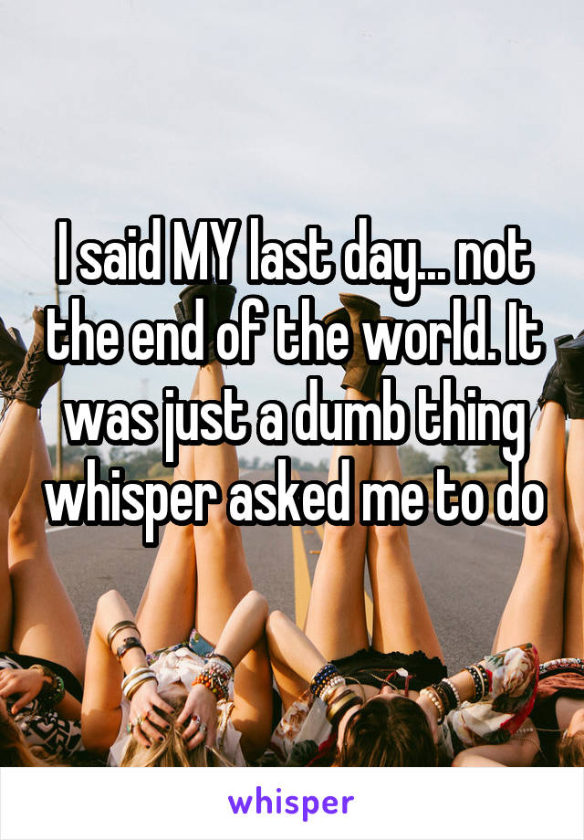 I said MY last day... not the end of the world. It was just a dumb thing whisper asked me to do 