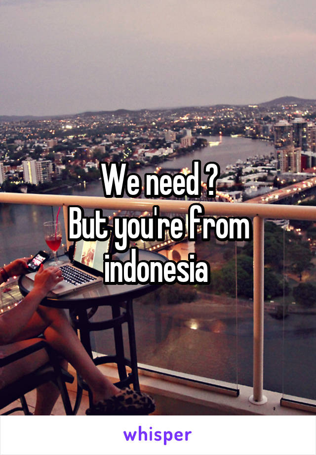 We need ?
But you're from indonesia 