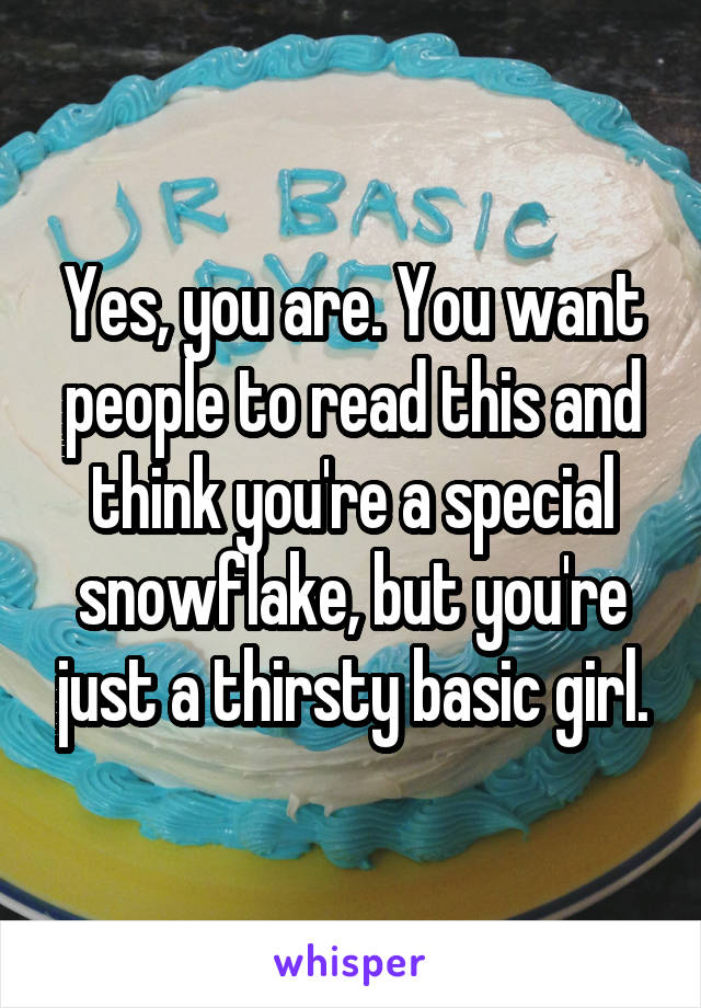 Yes, you are. You want people to read this and think you're a special snowflake, but you're just a thirsty basic girl.