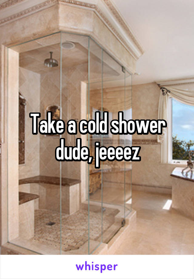 Take a cold shower dude, jeeeez