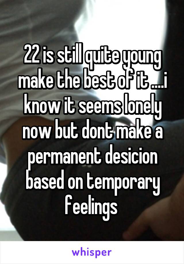 22 is still quite young make the best of it ....i know it seems lonely now but dont make a permanent desicion based on temporary feelings 