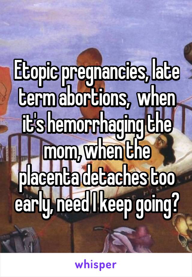 Etopic pregnancies, late term abortions,  when it's hemorrhaging the mom, when the placenta detaches too early, need I keep going?