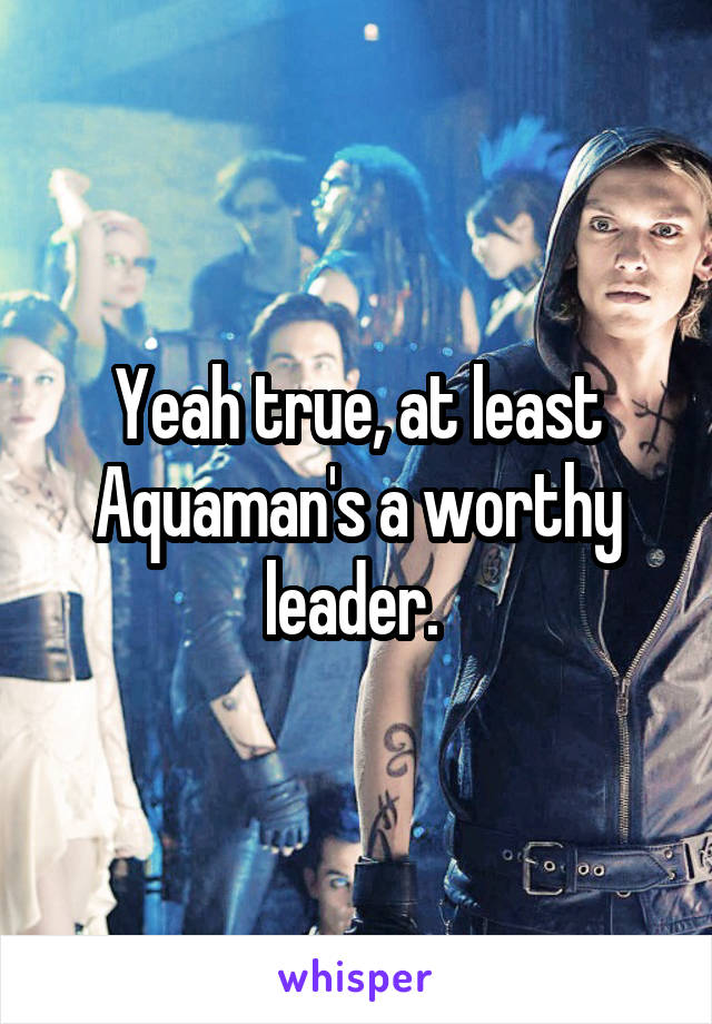 Yeah true, at least Aquaman's a worthy leader. 