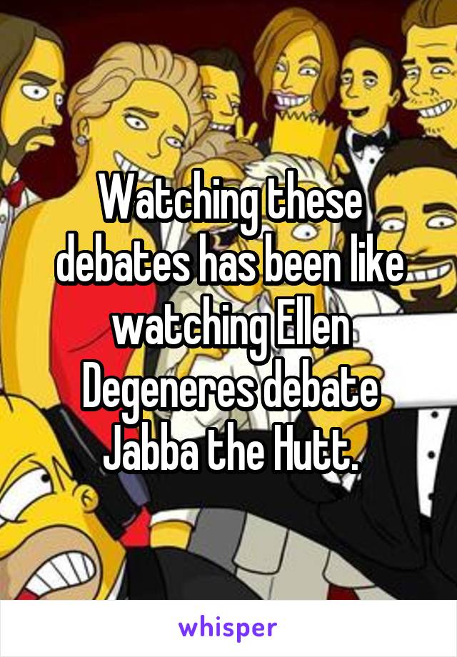 Watching these debates has been like watching Ellen Degeneres debate Jabba the Hutt.