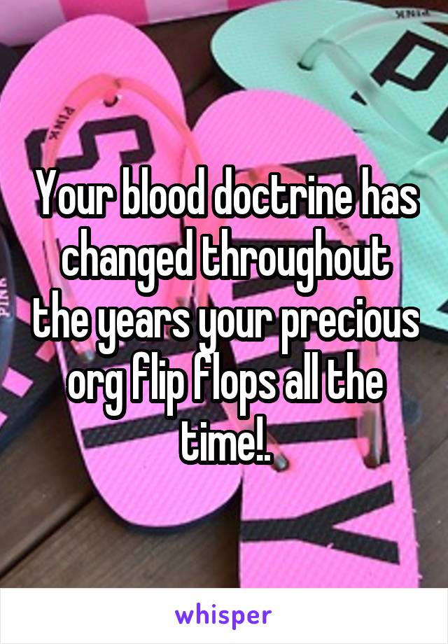 Your blood doctrine has changed throughout the years your precious org flip flops all the time!.