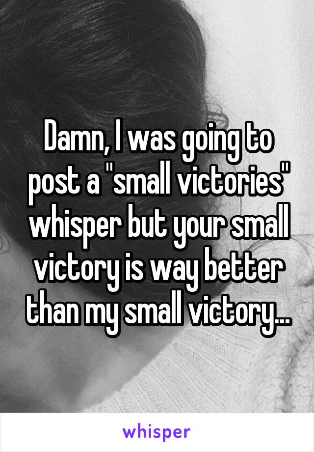 Damn, I was going to post a "small victories" whisper but your small victory is way better than my small victory...