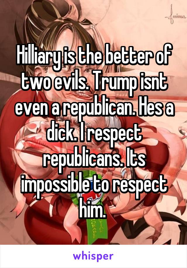 Hilliary is the better of two evils. Trump isnt even a republican. Hes a dick. I respect republicans. Its impossible to respect him. 