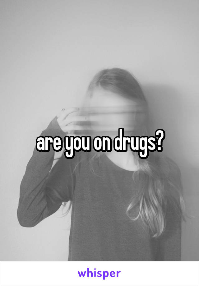 are you on drugs?