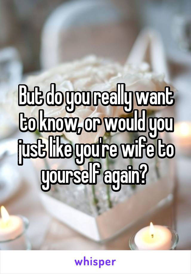 But do you really want to know, or would you just like you're wife to yourself again? 