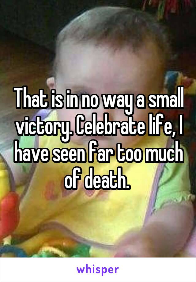 That is in no way a small victory. Celebrate life, I have seen far too much of death. 