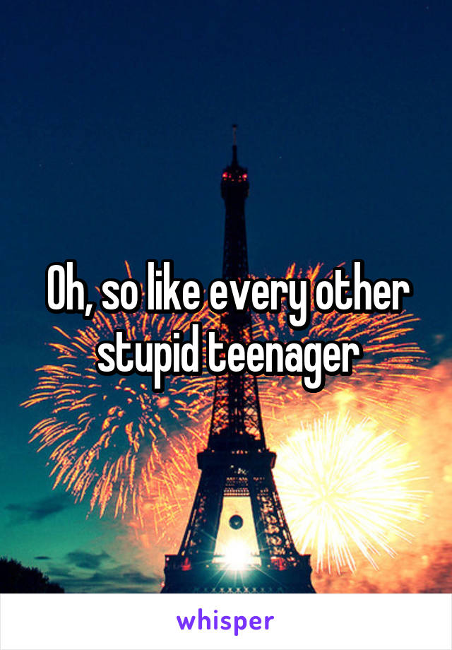 Oh, so like every other stupid teenager