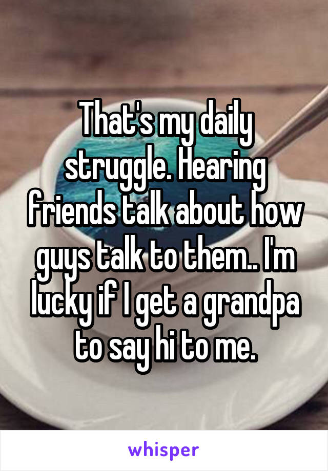 That's my daily struggle. Hearing friends talk about how guys talk to them.. I'm lucky if I get a grandpa to say hi to me.