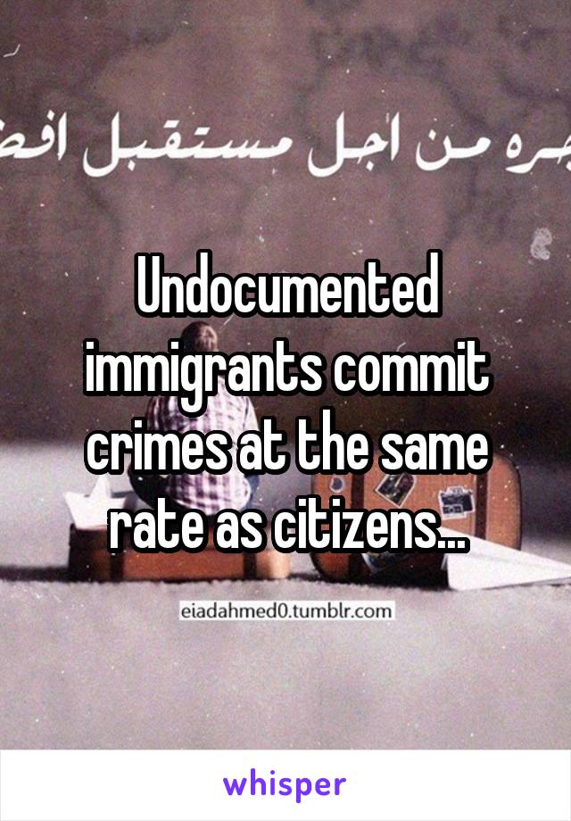 Undocumented immigrants commit crimes at the same rate as citizens...