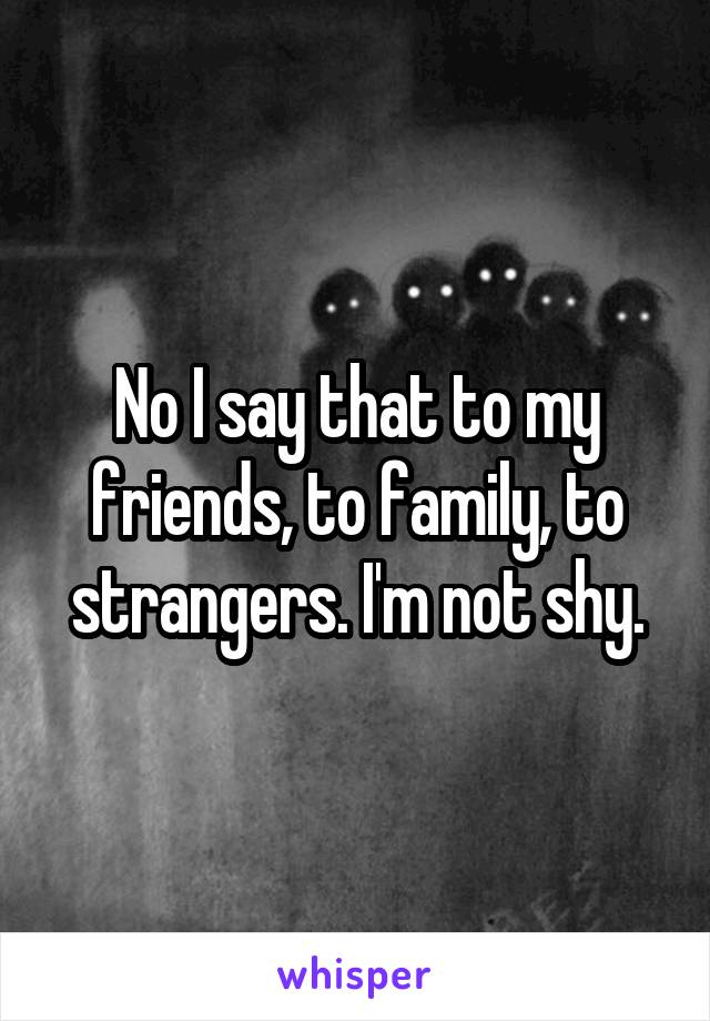 No I say that to my friends, to family, to strangers. I'm not shy.