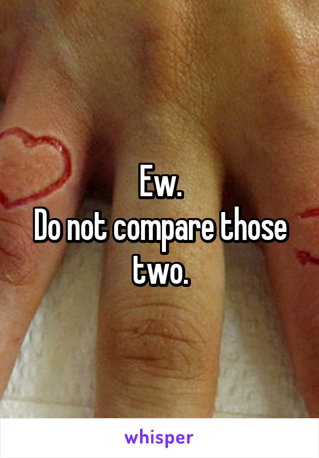 Ew.
Do not compare those two.