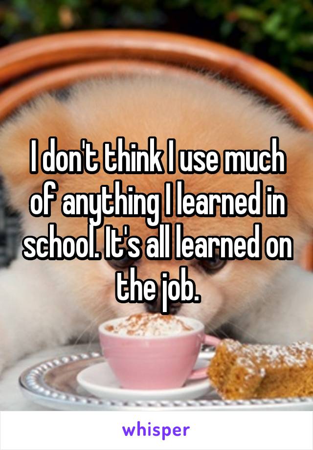 I don't think I use much of anything I learned in school. It's all learned on the job.