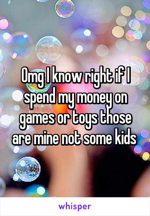 Omg I know right if I spend my money on games or toys those are mine not some kids 