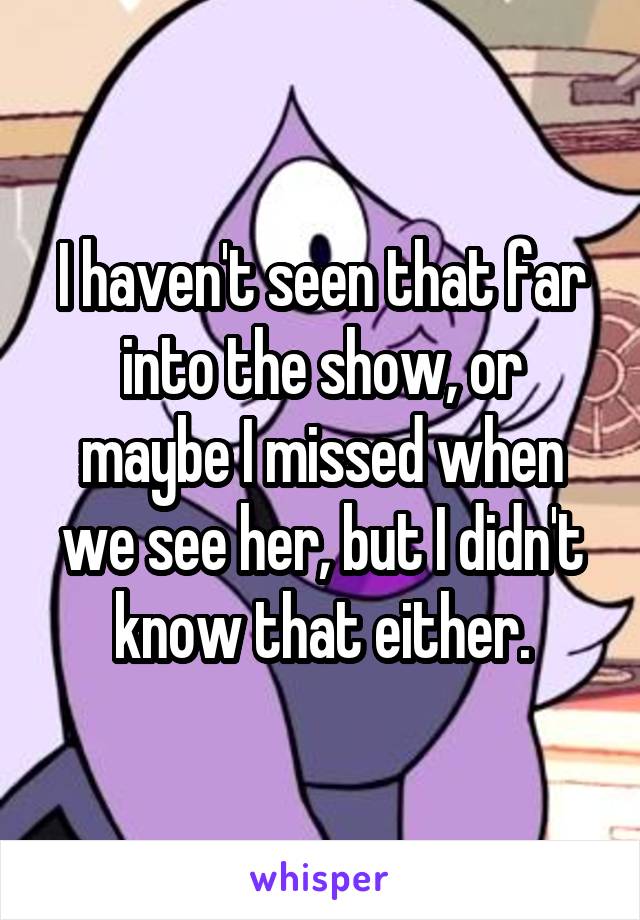 I haven't seen that far into the show, or maybe I missed when we see her, but I didn't know that either.