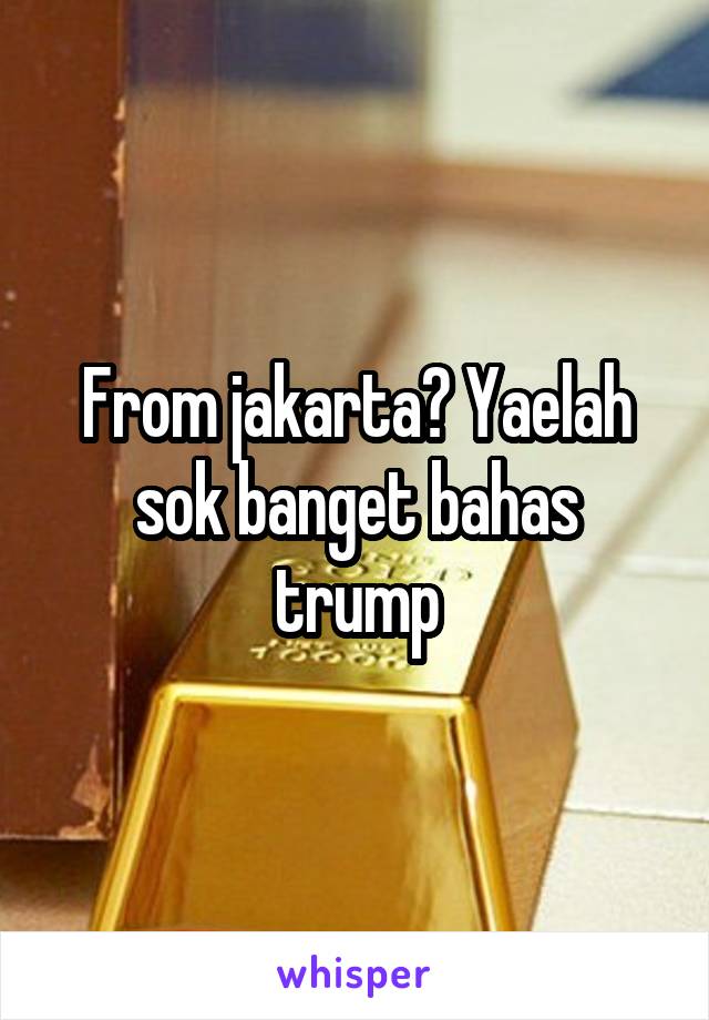 From jakarta? Yaelah sok banget bahas trump