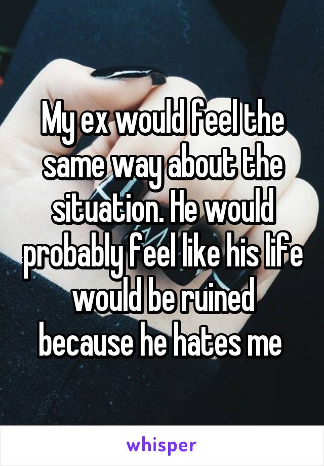 My ex would feel the same way about the situation. He would probably feel like his life would be ruined because he hates me 