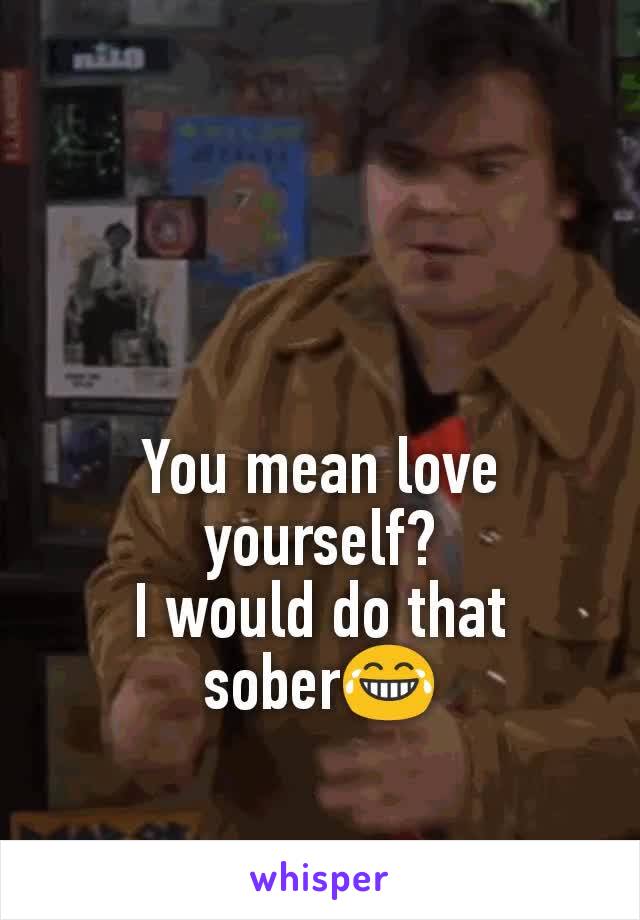 You mean love yourself?
I would do that sober😂