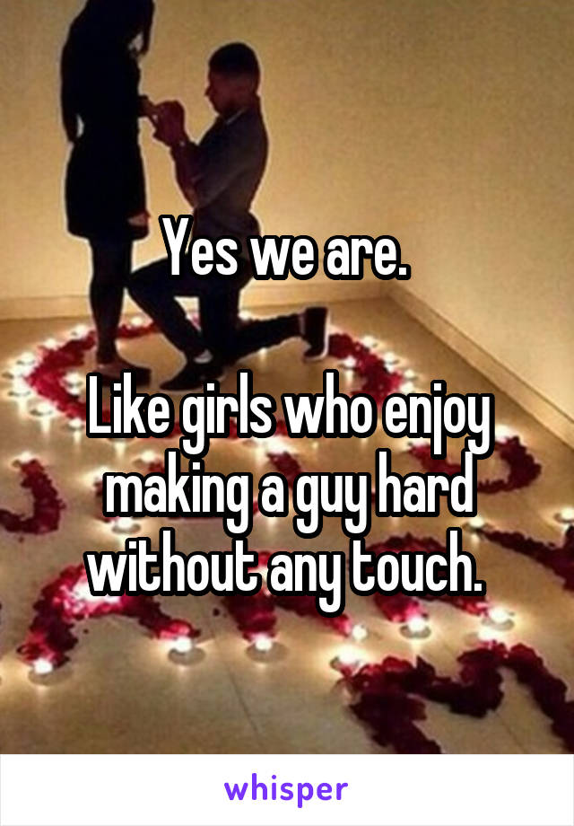 Yes we are. 

Like girls who enjoy making a guy hard without any touch. 