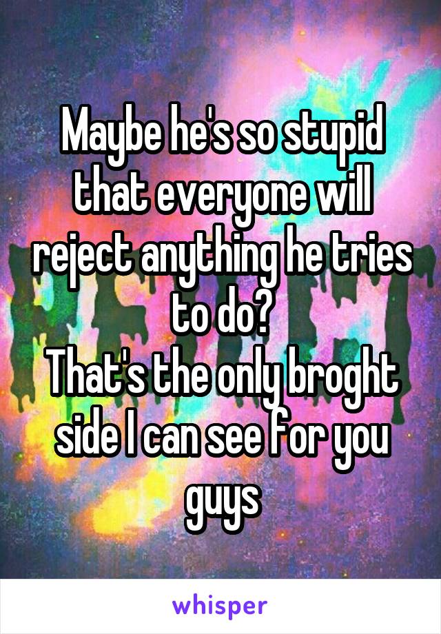 Maybe he's so stupid that everyone will reject anything he tries to do?
That's the only broght side I can see for you guys