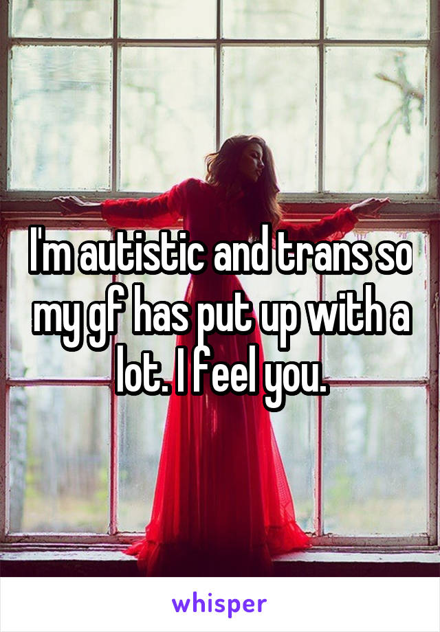 I'm autistic and trans so my gf has put up with a lot. I feel you.