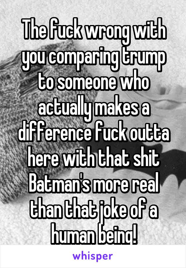 The fuck wrong with you comparing trump to someone who actually makes a difference fuck outta here with that shit Batman's more real than that joke of a human being!