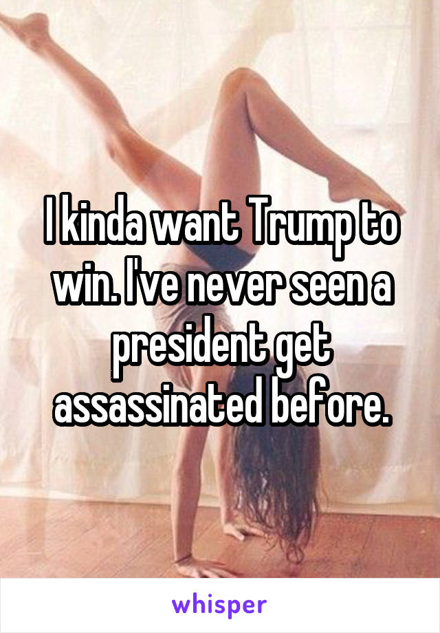 I kinda want Trump to win. I've never seen a president get assassinated before.