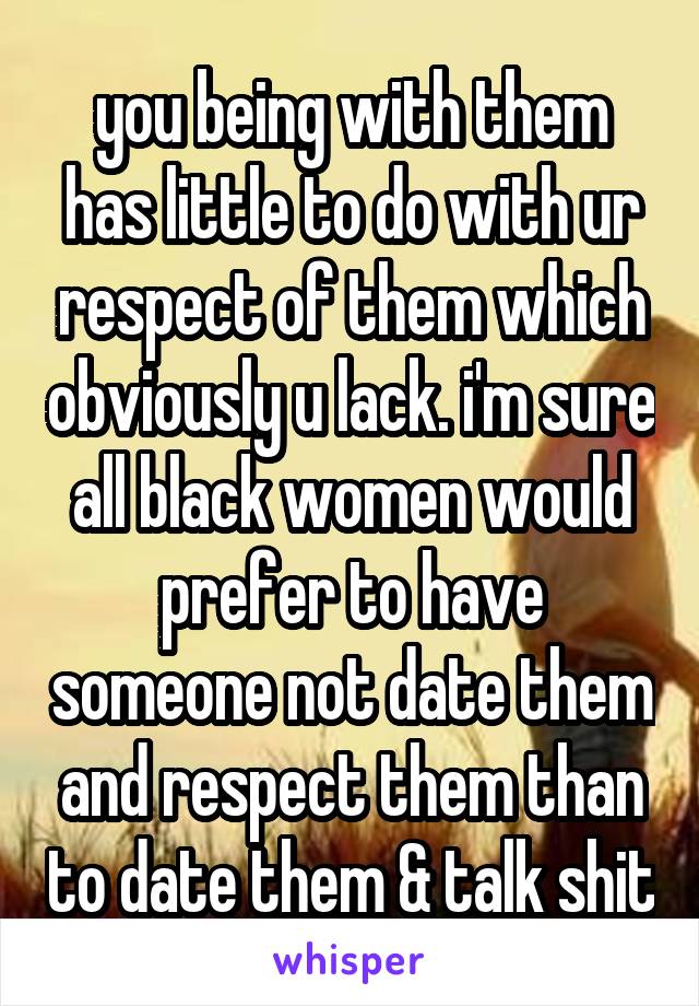 you being with them has little to do with ur respect of them which obviously u lack. i'm sure all black women would prefer to have someone not date them and respect them than to date them & talk shit