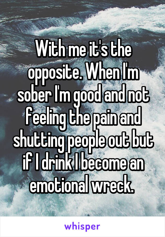 With me it's the opposite. When I'm sober I'm good and not feeling the pain and shutting people out but if I drink I become an emotional wreck. 