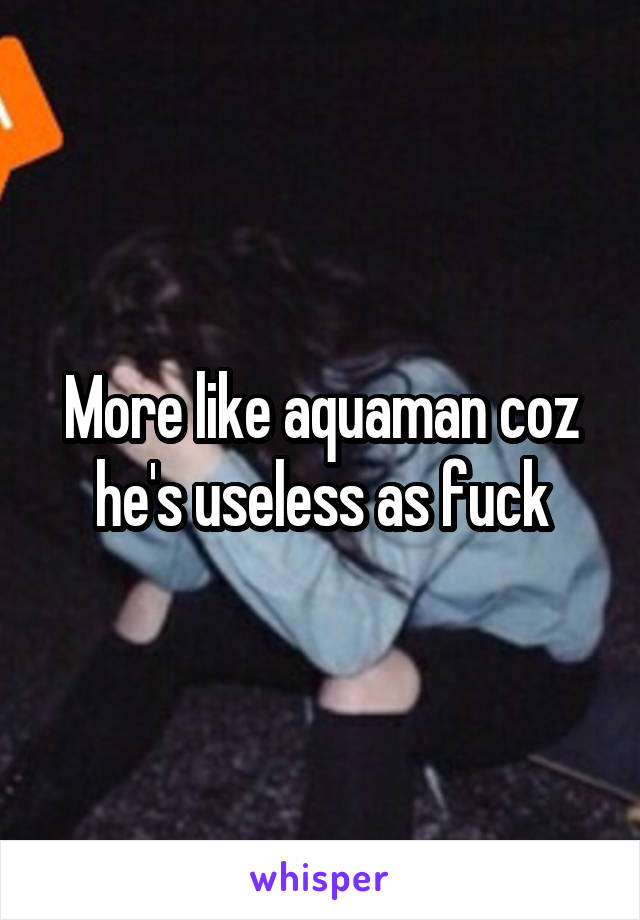 More like aquaman coz he's useless as fuck