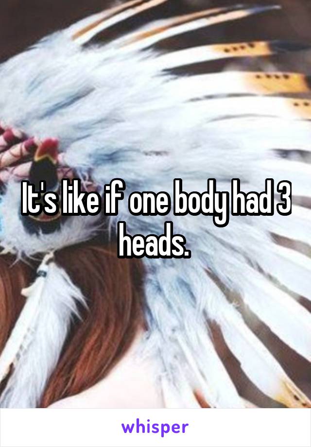 It's like if one body had 3 heads. 