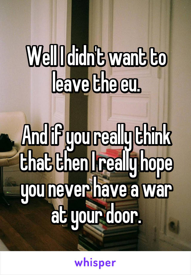 Well I didn't want to leave the eu.

And if you really think that then I really hope you never have a war at your door.