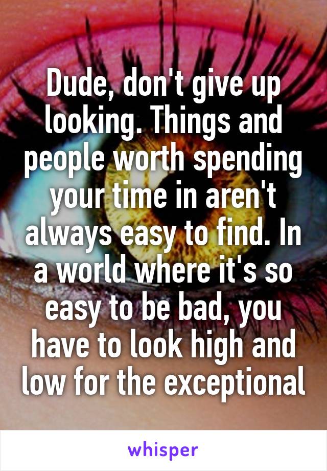 Dude, don't give up looking. Things and people worth spending your time in aren't always easy to find. In a world where it's so easy to be bad, you have to look high and low for the exceptional