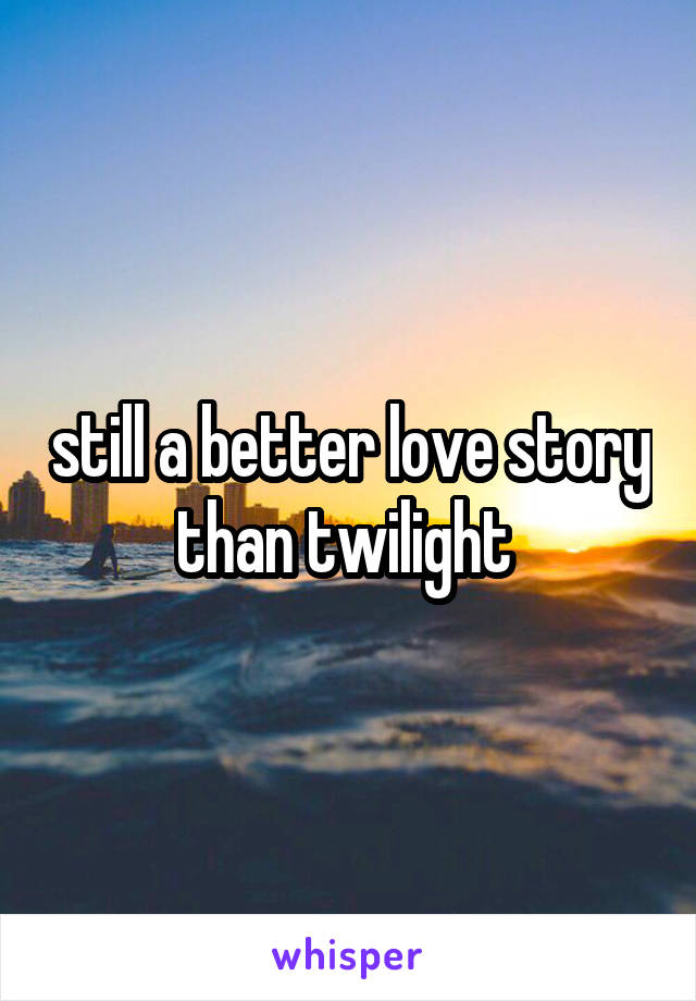 still a better love story than twilight 