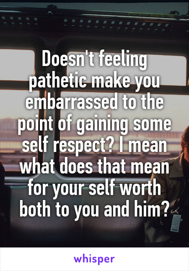 Doesn't feeling pathetic make you embarrassed to the point of gaining some self respect? I mean what does that mean for your self worth both to you and him?