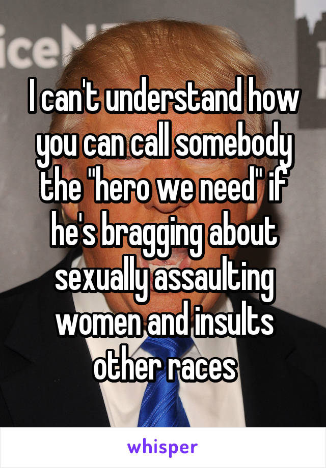 I can't understand how you can call somebody the "hero we need" if he's bragging about sexually assaulting women and insults other races