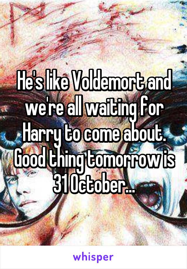 He's like Voldemort and we're all waiting for Harry to come about. Good thing tomorrow is 31 October...