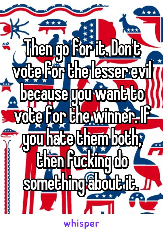 Then go for it. Don't vote for the lesser evil because you want to vote for the winner. If you hate them both, then fucking do something about it. 