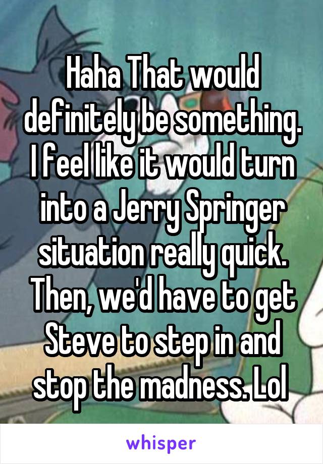 Haha That would definitely be something. I feel like it would turn into a Jerry Springer situation really quick. Then, we'd have to get Steve to step in and stop the madness. Lol 