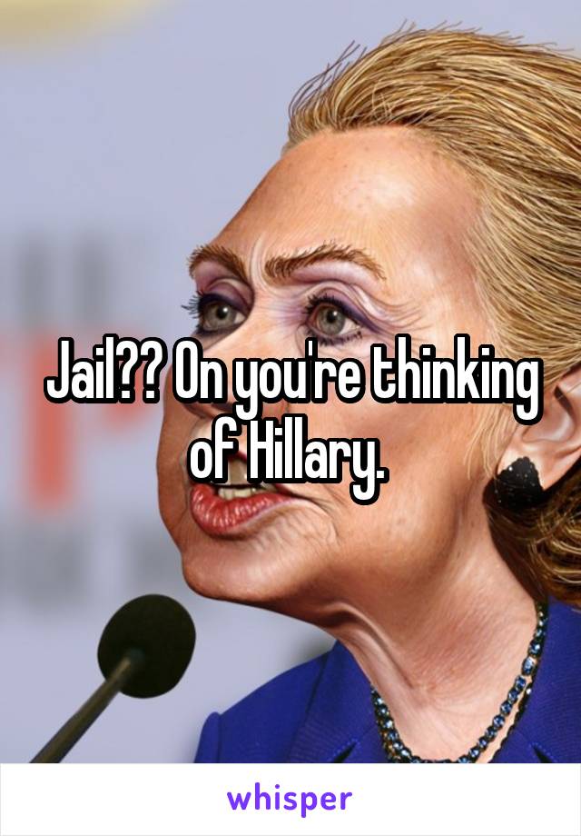 Jail?? On you're thinking of Hillary. 