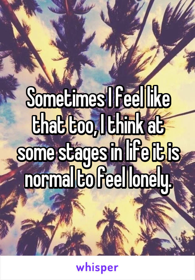 Sometimes I feel like that too, I think at some stages in life it is normal to feel lonely.