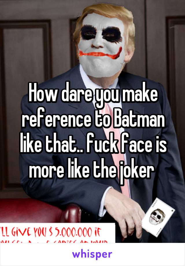 How dare you make reference to Batman like that.. fuck face is more like the joker 