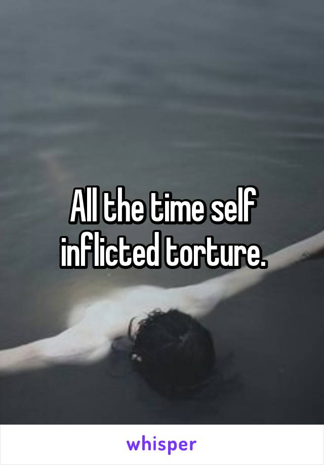 All the time self inflicted torture.
