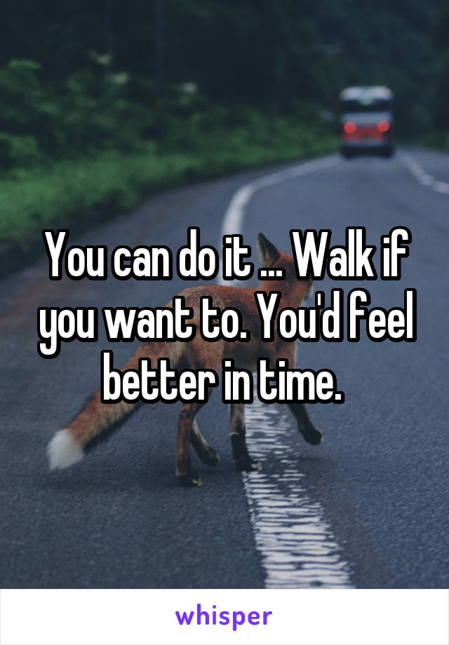 You can do it ... Walk if you want to. You'd feel better in time. 