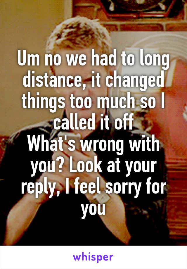 Um no we had to long distance, it changed things too much so I called it off
What's wrong with you? Look at your reply, I feel sorry for you