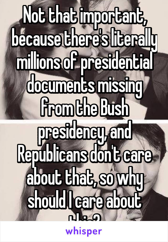 Not that important, because there's literally millions of presidential documents missing from the Bush presidency, and Republicans don't care about that, so why should I care about this?