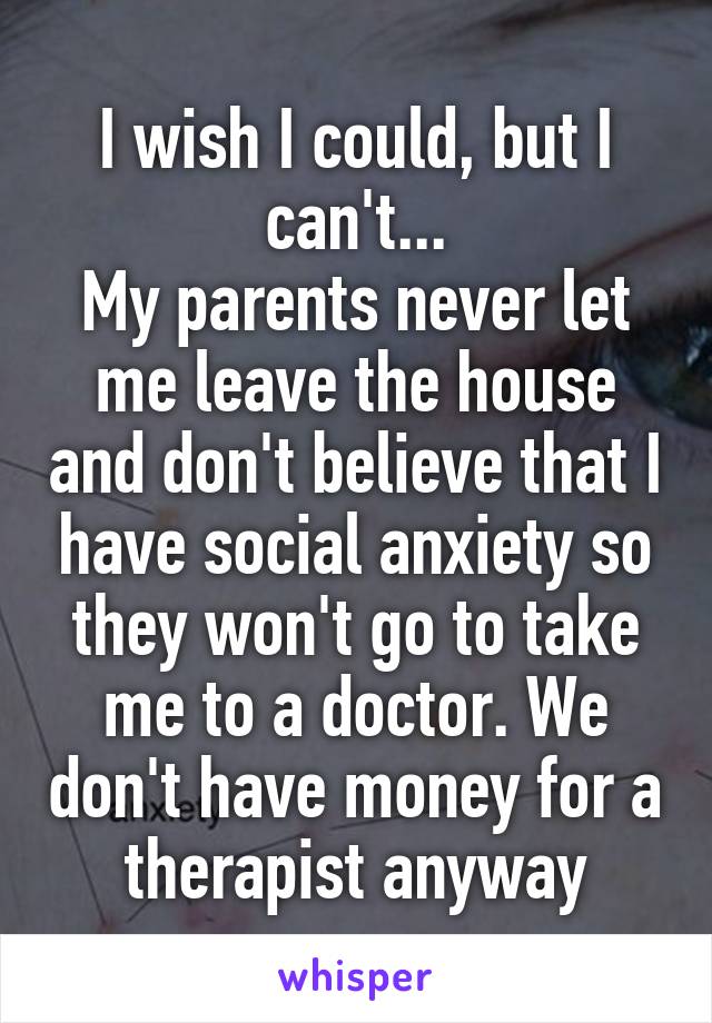 I wish I could, but I can't...
My parents never let me leave the house and don't believe that I have social anxiety so they won't go to take me to a doctor. We don't have money for a therapist anyway